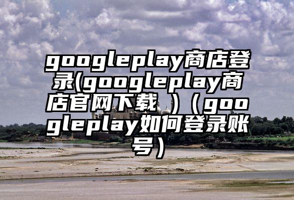 googleplay商店登录(googleplay商店官网下载 )（googleplay如何登录账号）