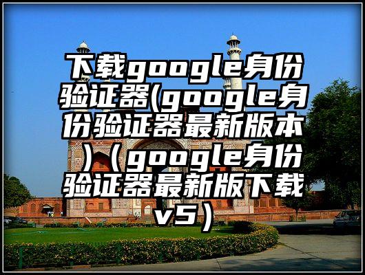 下载google身份验证器(google身份验证器最新版本 )（google身份验证器最新版下载v5）