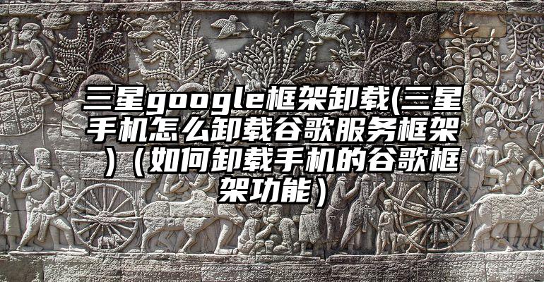 三星google框架卸载(三星手机怎么卸载谷歌服务框架 )（如何卸载手机的谷歌框架功能）