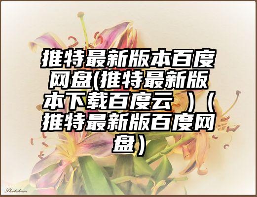 推特最新版本百度网盘(推特最新版本下载百度云 )（推特最新版百度网盘）