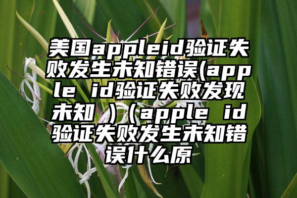 美国appleid验证失败发生未知错误(apple id验证失败发现未知 )(apple id验证失败发生未知错误什么原