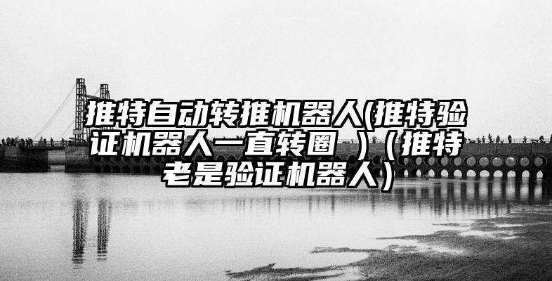 推特自动转推机器人(推特验证机器人一直转圈 )（推特老是验证机器人）