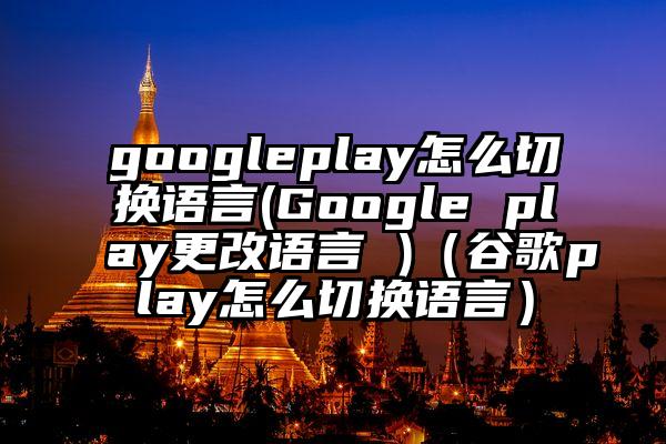 googleplay怎么切换语言(Google play更改语言 )（谷歌play怎么切换语言）