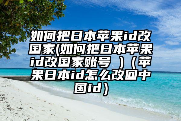 如何把日本苹果id改国家(如何把日本苹果id改国家账号 )（苹果日本id怎么改回中国id）