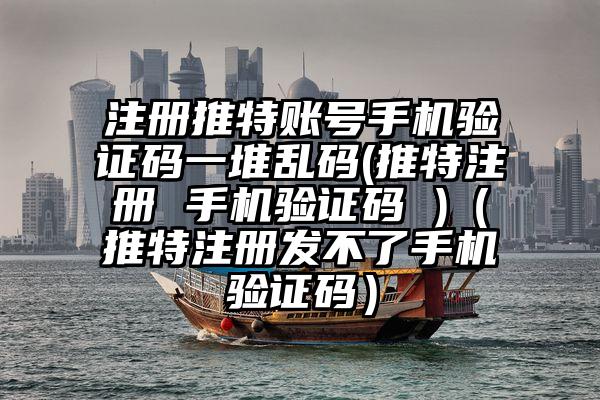 注册推特账号手机验证码一堆乱码(推特注册 手机验证码 )（推特注册发不了手机验证码）