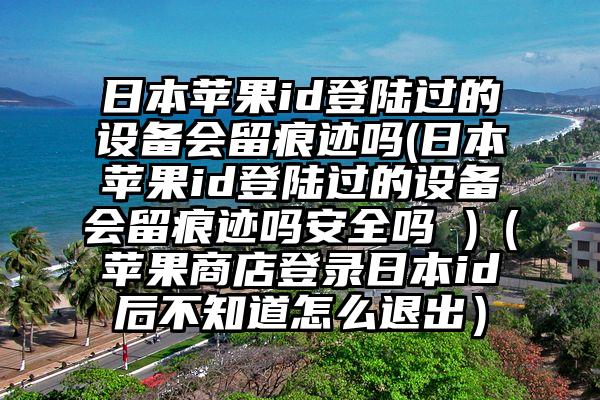 日本苹果id登陆过的设备会留痕迹吗(日本苹果id登陆过的设备会留痕迹吗安全吗 )（苹果商店登录日本id后不知道怎么退出）