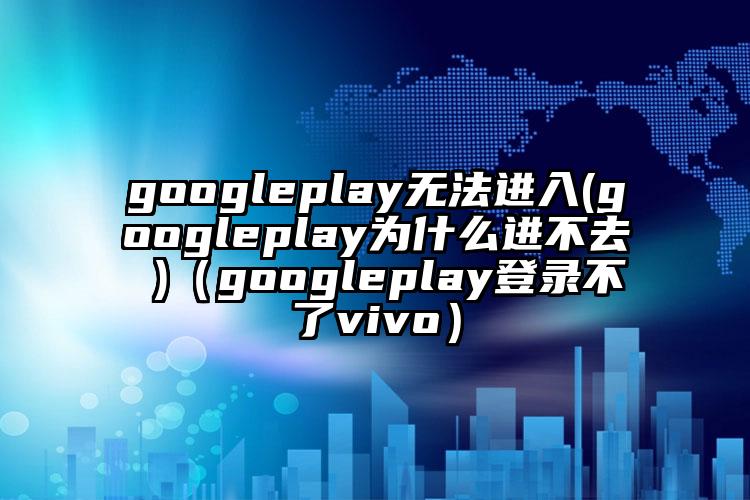 googleplay无法进入(googleplay为什么进不去 )（googleplay登录不了vivo）