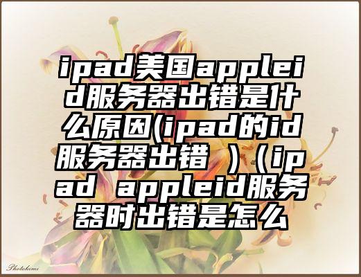 ipad美国appleid服务器出错是什么原因(ipad的id服务器出错 )（ipad appleid服务器时出错是怎么