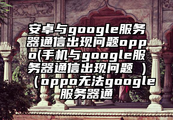 安卓与google服务器通信出现问题oppo(手机与google服务器通信出现问题 )（oppo无法google服务器通