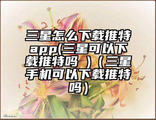 三星怎么下载推特app(三星可以下载推特吗 )（三星手机可以下载推特吗）