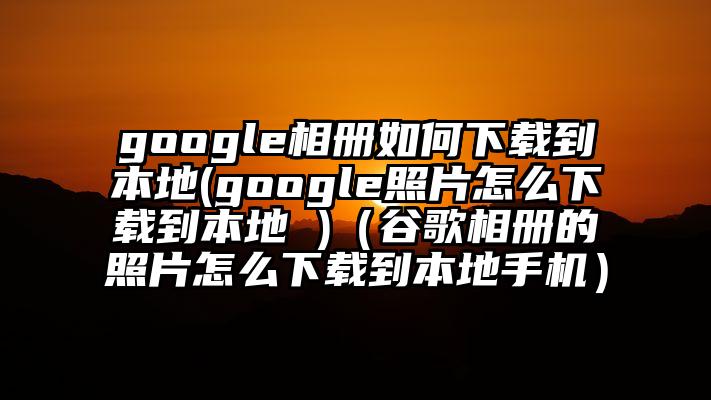 google相册如何下载到本地(google照片怎么下载到本地 )（谷歌相册的照片怎么下载到本地手机）