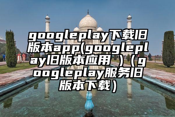 googleplay下载旧版本app(googleplay旧版本应用 )（googleplay服务旧版本下载）