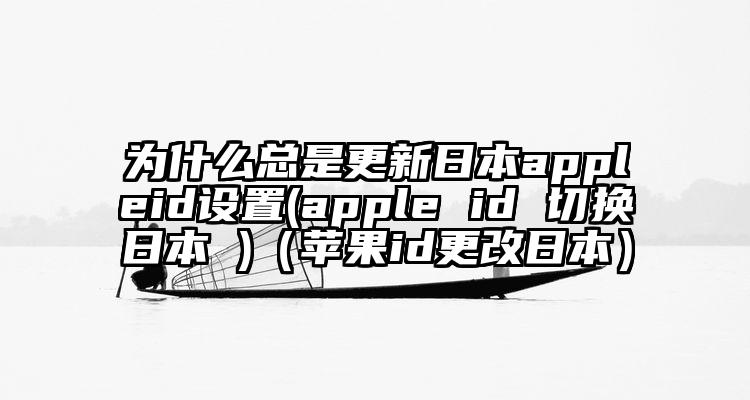 为什么总是更新日本appleid设置(apple id 切换日本 )（苹果id更改日本）