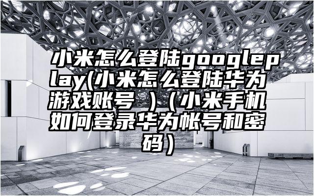小米怎么登陆googleplay(小米怎么登陆华为游戏账号 )（小米手机如何登录华为帐号和密码）