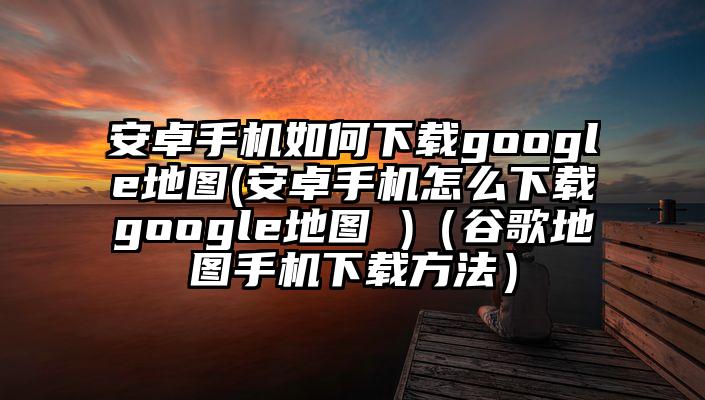 安卓手机如何下载google地图(安卓手机怎么下载google地图 )（谷歌地图手机下载方法）