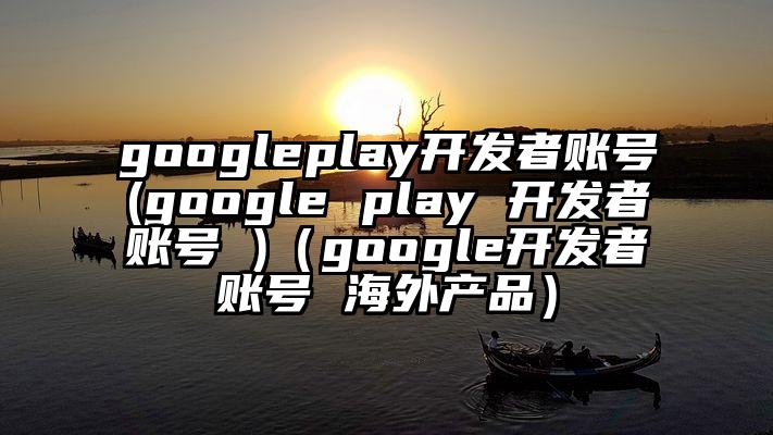 googleplay开发者账号(google play 开发者账号 )（google开发者账号 海外产品）