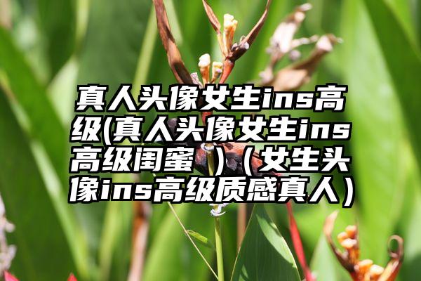 真人头像女生ins高级(真人头像女生ins高级闺蜜 )（女生头像ins高级质感真人）