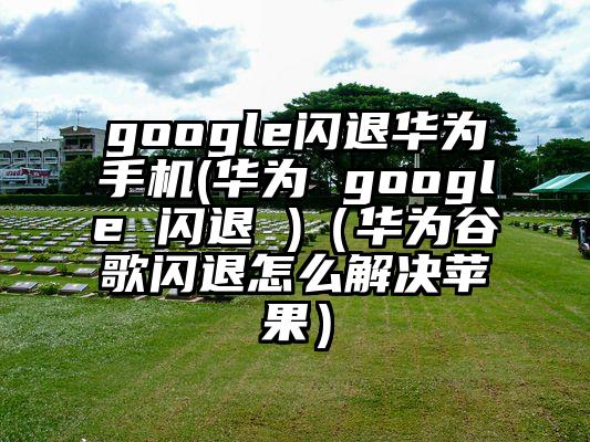 google闪退华为手机(华为 google 闪退 )（华为谷歌闪退怎么解决苹果）