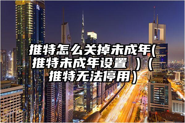 推特怎么关掉未成年(推特未成年设置 )（推特无法停用）