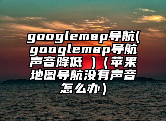 googlemap导航(googlemap导航声音降低 )（苹果地图导航没有声音怎么办）