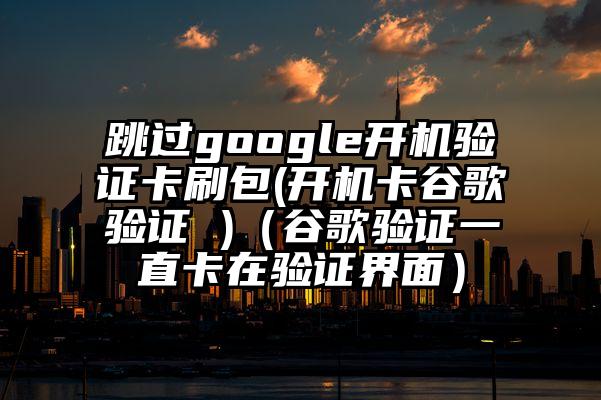 跳过google开机验证卡刷包(开机卡谷歌验证 )（谷歌验证一直卡在验证界面）