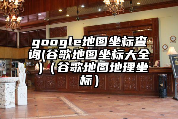 google地图坐标查询(谷歌地图坐标大全 )（谷歌地图地理坐标）