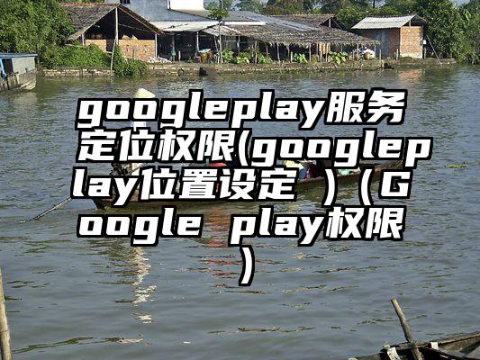 googleplay服务定位权限(googleplay位置设定 )（Google play权限）