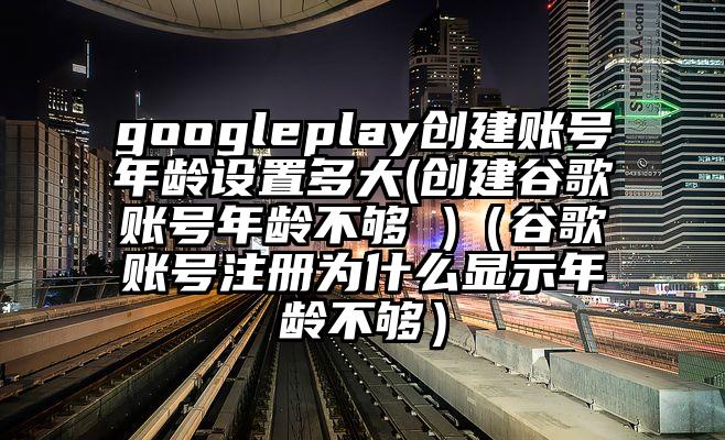 googleplay创建账号年龄设置多大(创建谷歌账号年龄不够 )（谷歌账号注册为什么显示年龄不够）
