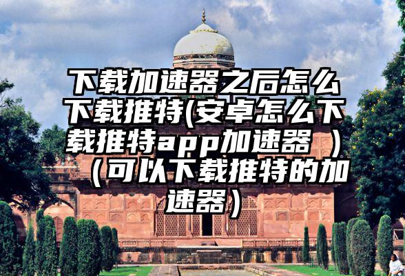 下载加速器之后怎么下载推特(安卓怎么下载推特app加速器 )（可以下载推特的加速器）