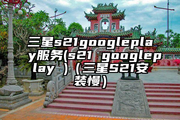 三星s21googleplay服务(s21 googleplay )（三星S21安装慢）