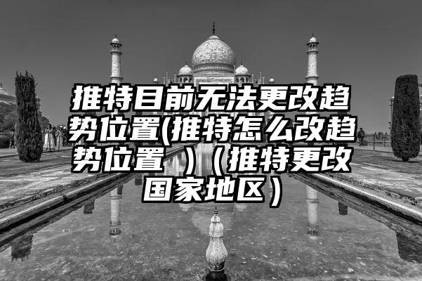 推特目前无法更改趋势位置(推特怎么改趋势位置 )（推特更改国家地区）