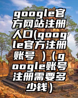 google官方网站注册人口(google官方注册账号 )(google账号注册需要多少钱)