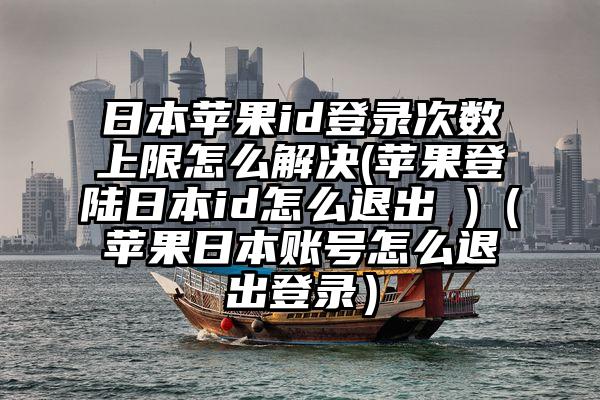 日本苹果id登录次数上限怎么解决(苹果登陆日本id怎么退出 )（苹果日本账号怎么退出登录）