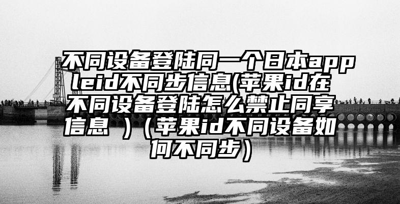 不同设备登陆同一个日本appleid不同步信息(苹果id在不同设备登陆怎么禁止同享信息 )（苹果id不同设备如何不同步）