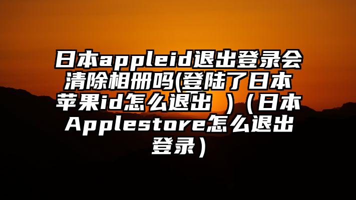 日本appleid退出登录会清除相册吗(登陆了日本苹果id怎么退出 )（日本Applestore怎么退出登录）