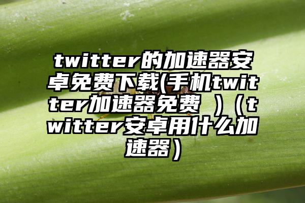 twitter的加速器安卓免费下载(手机twitter加速器免费 )（twitter安卓用什么加速器）