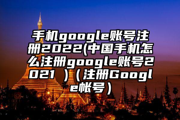手机google账号注册2022(中国手机怎么注册google账号2021 )（注册Google帐号）