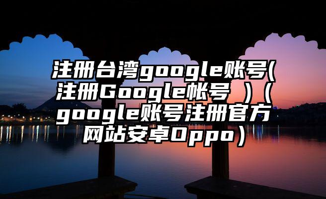 注册台湾google账号(注册Google帐号 )（google账号注册官方网站安卓Oppo）