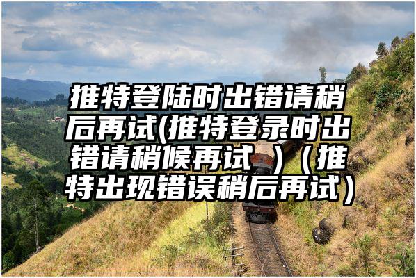 推特登陆时出错请稍后再试(推特登录时出错请稍候再试 )（推特出现错误稍后再试）