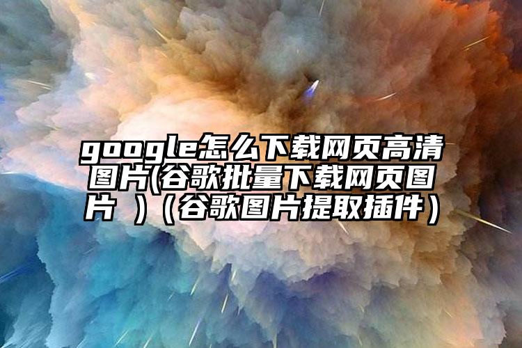 google怎么下载网页高清图片(谷歌批量下载网页图片 )(谷歌图片提取插件)