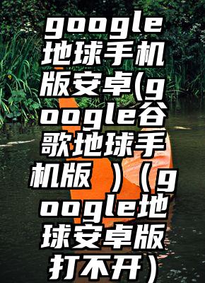 google地球手机版安卓(google谷歌地球手机版 )（google地球安卓版打不开）