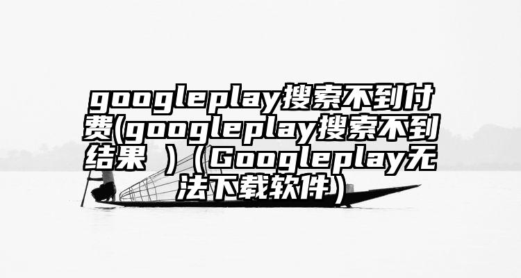 googleplay搜索不到付费(googleplay搜索不到结果 )（Googleplay无法下载软件）