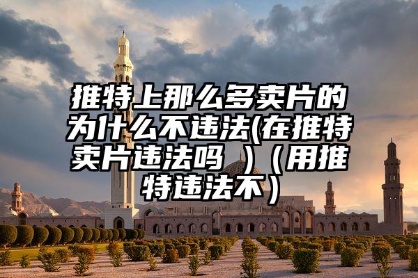 推特上那么多卖片的为什么不违法(在推特卖片违法吗 )（用推特违法不）