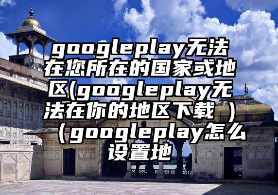 googleplay无法在您所在的国家或地区(googleplay无法在你的地区下载 )（googleplay怎么设置地
