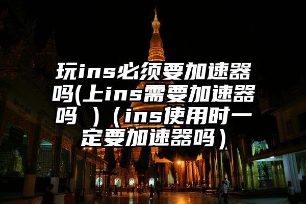 玩ins必须要加速器吗(上ins需要加速器吗 )（ins使用时一定要加速器吗）