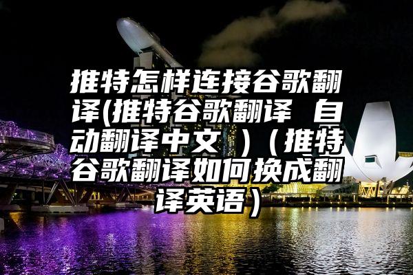推特怎样连接谷歌翻译(推特谷歌翻译 自动翻译中文 )（推特谷歌翻译如何换成翻译英语）