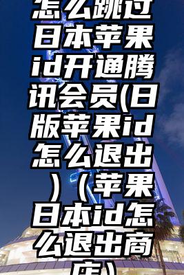 怎么跳过日本苹果id开通腾讯会员(日版苹果id怎么退出 )（苹果日本id怎么退出商店）