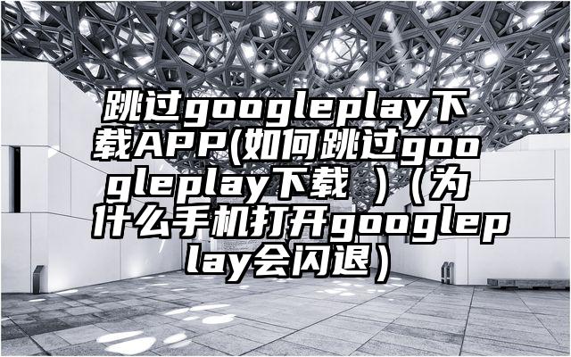 跳过googleplay下载APP(如何跳过googleplay下载 )（为什么手机打开googleplay会闪退）