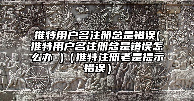 推特用户名注册总是错误(推特用户名注册总是错误怎么办 )（推特注册老是提示错误）