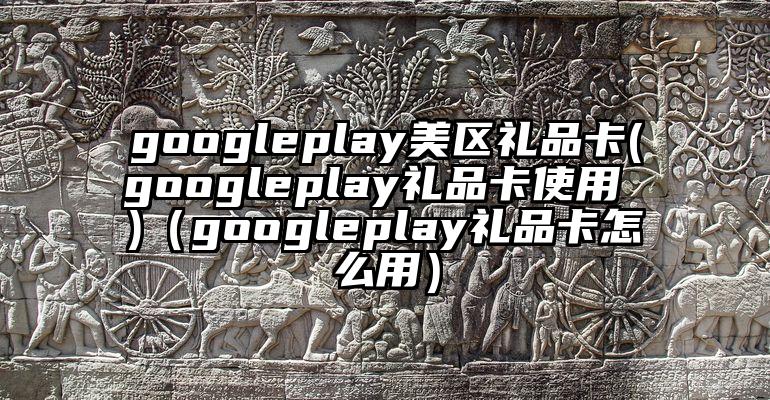 googleplay美区礼品卡(googleplay礼品卡使用 )（googleplay礼品卡怎么用）